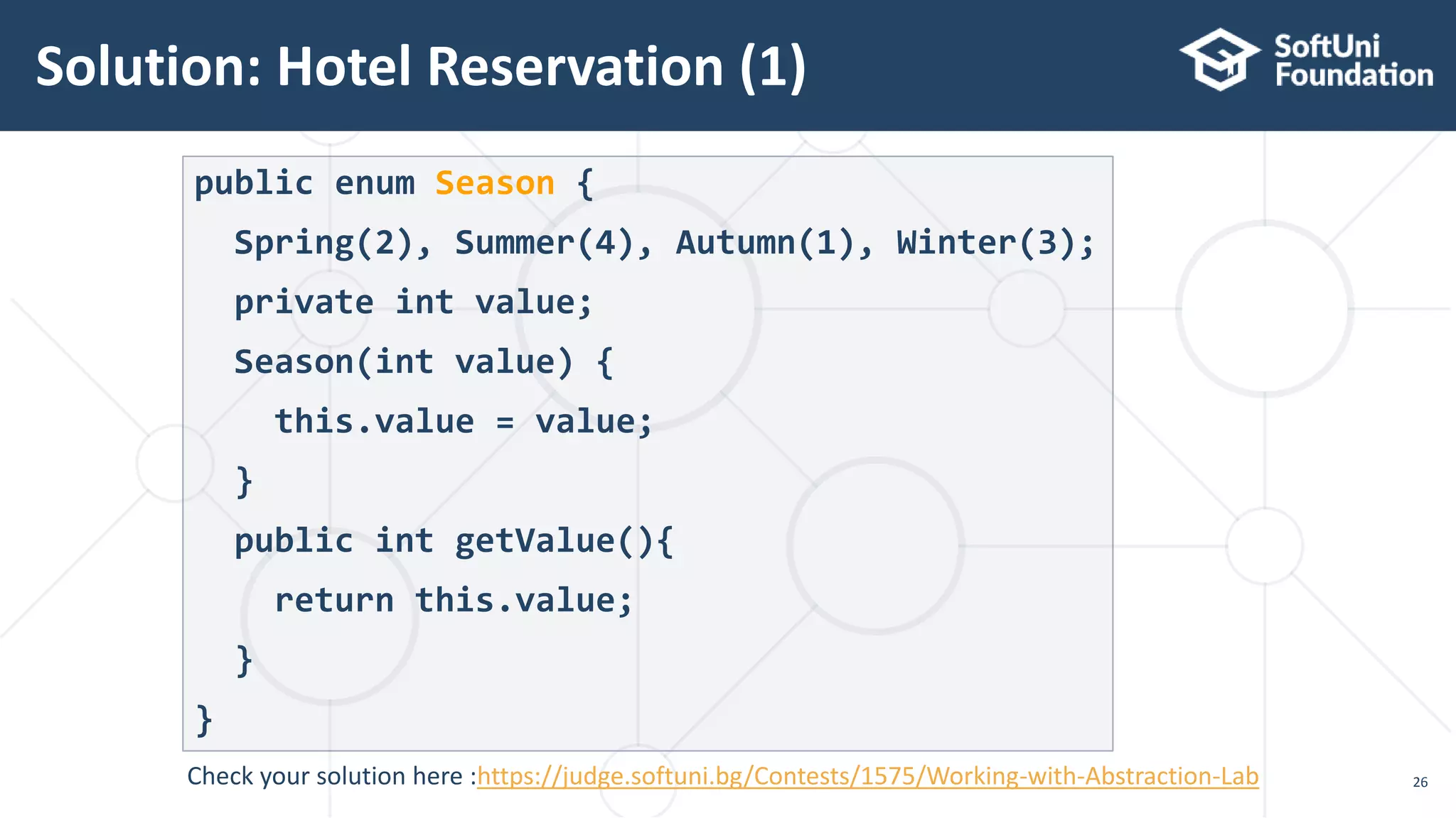 Solution: Hotel Reservation (1) 26 public enum Season { Spring(2), Summer(4), Autumn(1), Winter(3); private int value; Season(int value) { this.value = value; } public int getValue(){ return this.value; } } Check your solution here :https://judge.softuni.bg/Contests/1575/Working-with-Abstraction-Lab 