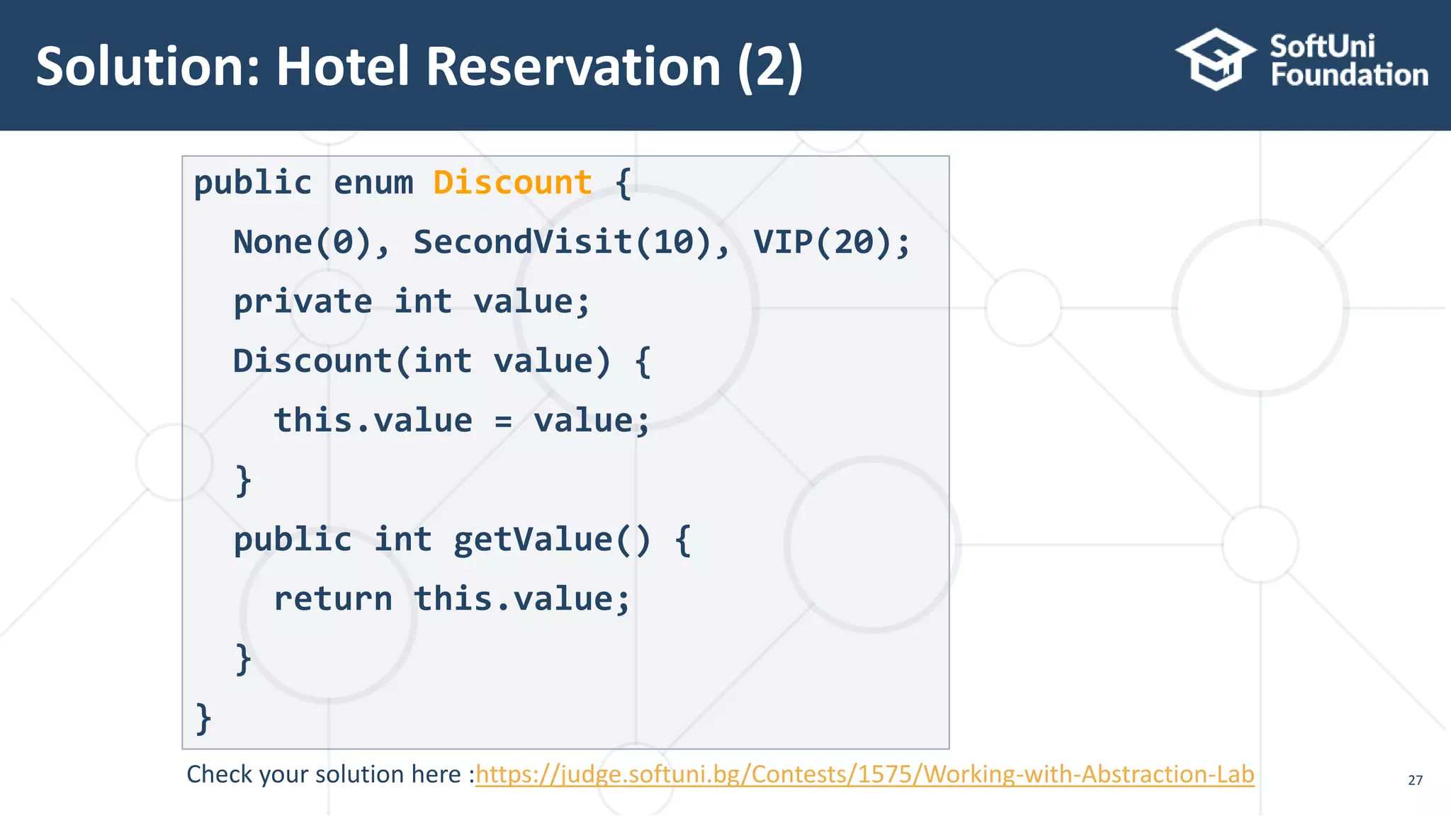 Solution: Hotel Reservation (2) 27 public enum Discount { None(0), SecondVisit(10), VIP(20); private int value; Discount(int value) { this.value = value; } public int getValue() { return this.value; } } Check your solution here :https://judge.softuni.bg/Contests/1575/Working-with-Abstraction-Lab 