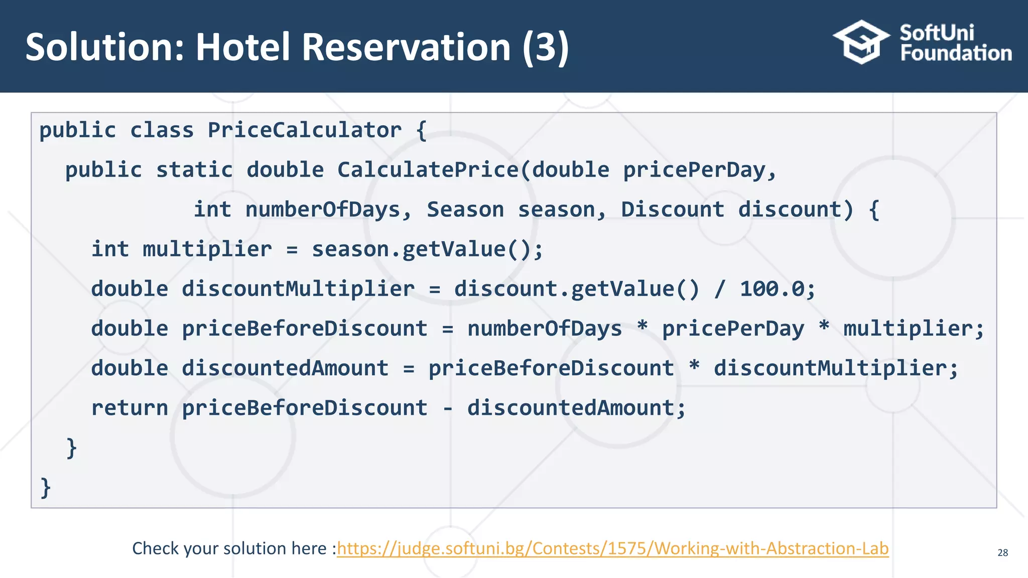 Solution: Hotel Reservation (3) 28 public class PriceCalculator { public static double CalculatePrice(double pricePerDay, int numberOfDays, Season season, Discount discount) { int multiplier = season.getValue(); double discountMultiplier = discount.getValue() / 100.0; double priceBeforeDiscount = numberOfDays * pricePerDay * multiplier; double discountedAmount = priceBeforeDiscount * discountMultiplier; return priceBeforeDiscount - discountedAmount; } } Check your solution here :https://judge.softuni.bg/Contests/1575/Working-with-Abstraction-Lab 