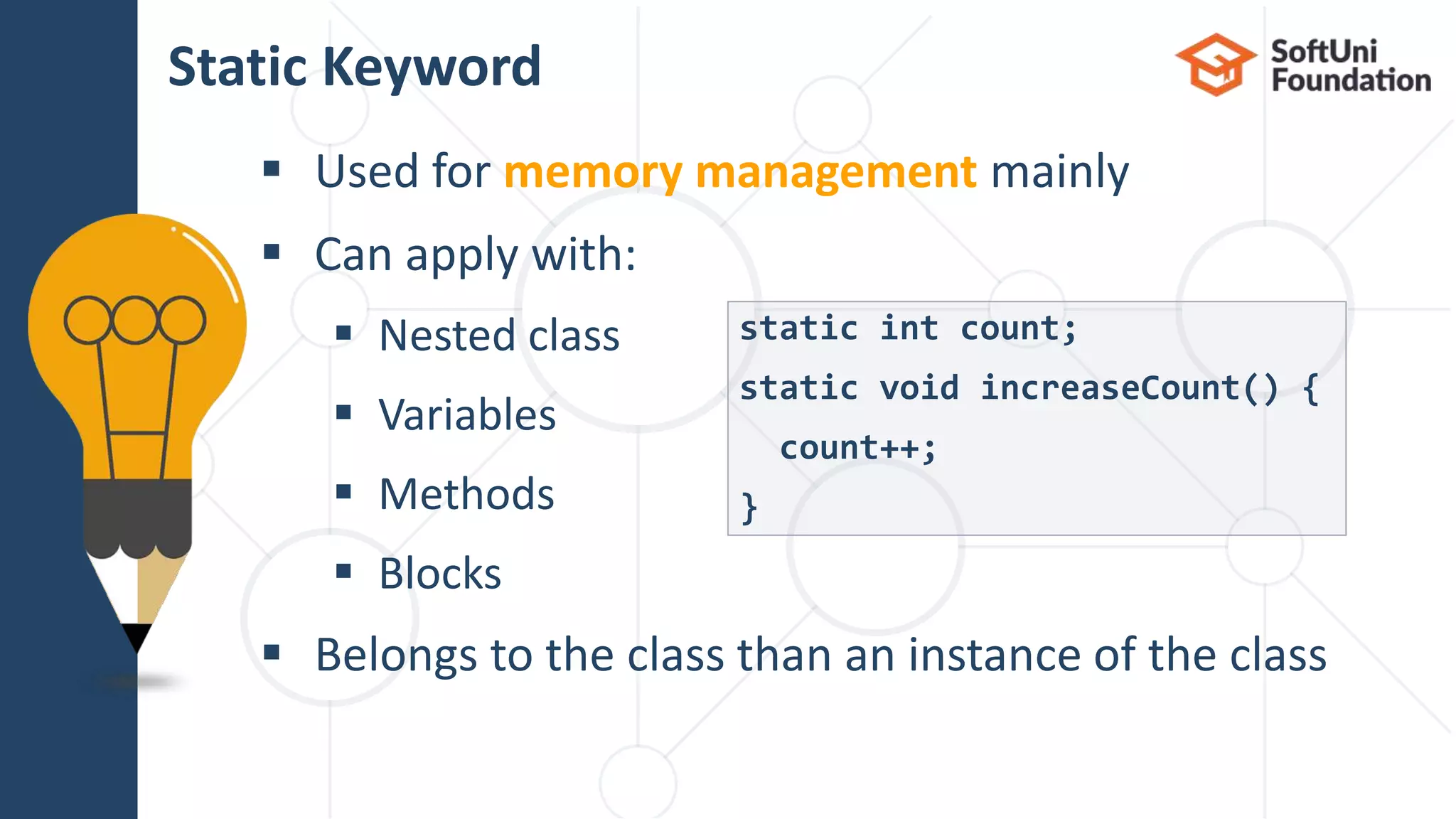  Used for memory management mainly  Can apply with:  Nested class  Variables  Methods  Blocks  Belongs to the class than an instance of the class Static Keyword static int count; static void increaseCount() { count++; } 