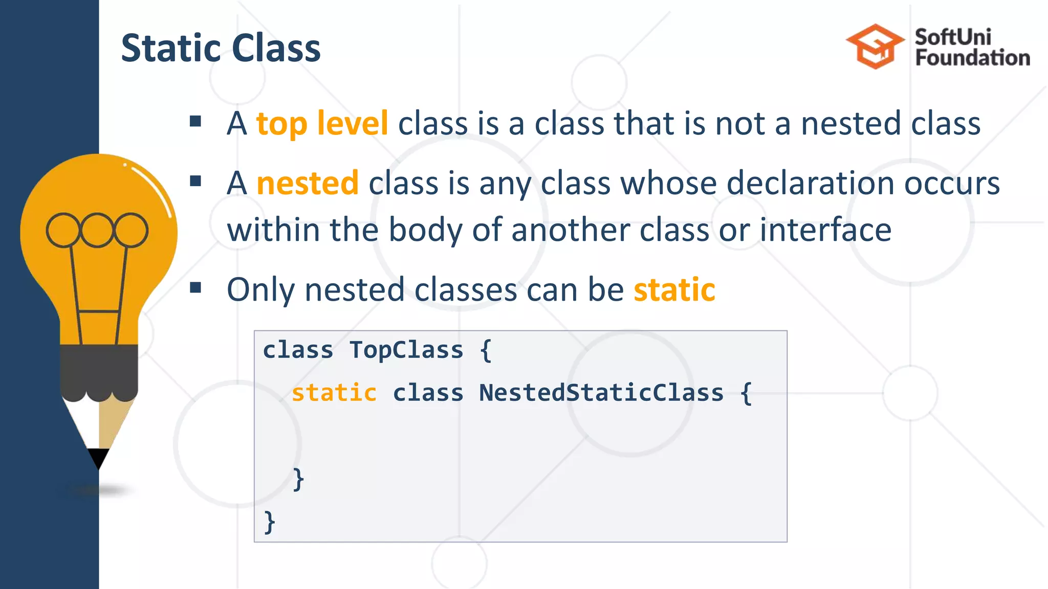  A top level class is a class that is not a nested class  A nested class is any class whose declaration occurs within the body of another class or interface  Only nested classes can be static Static Class class TopClass { static class NestedStaticClass { } } 