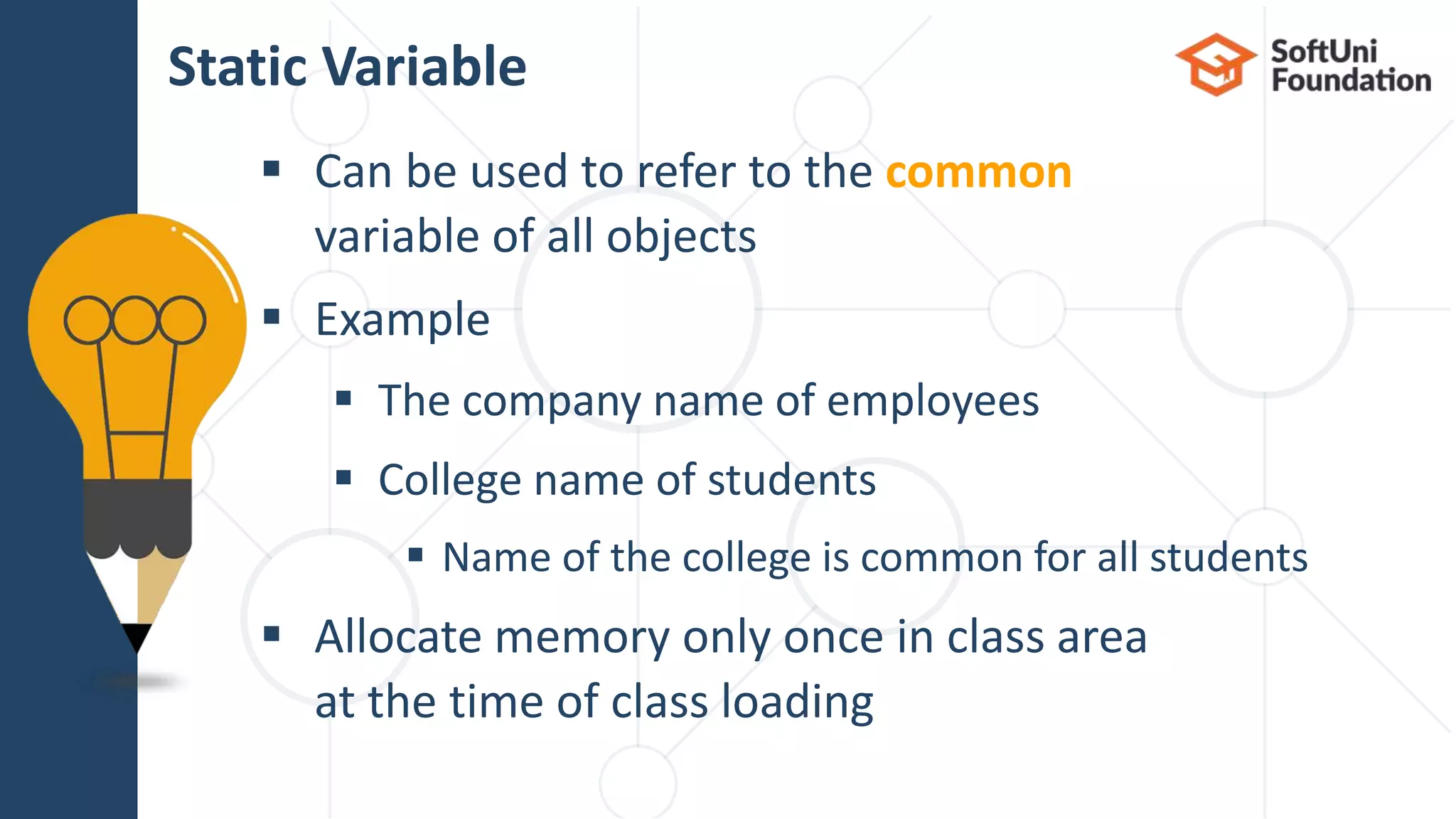  Can be used to refer to the common variable of all objects  Еxample  The company name of employees  College name of students  Name of the college is common for all students  Allocate memory only once in class area at the time of class loading Static Variable 