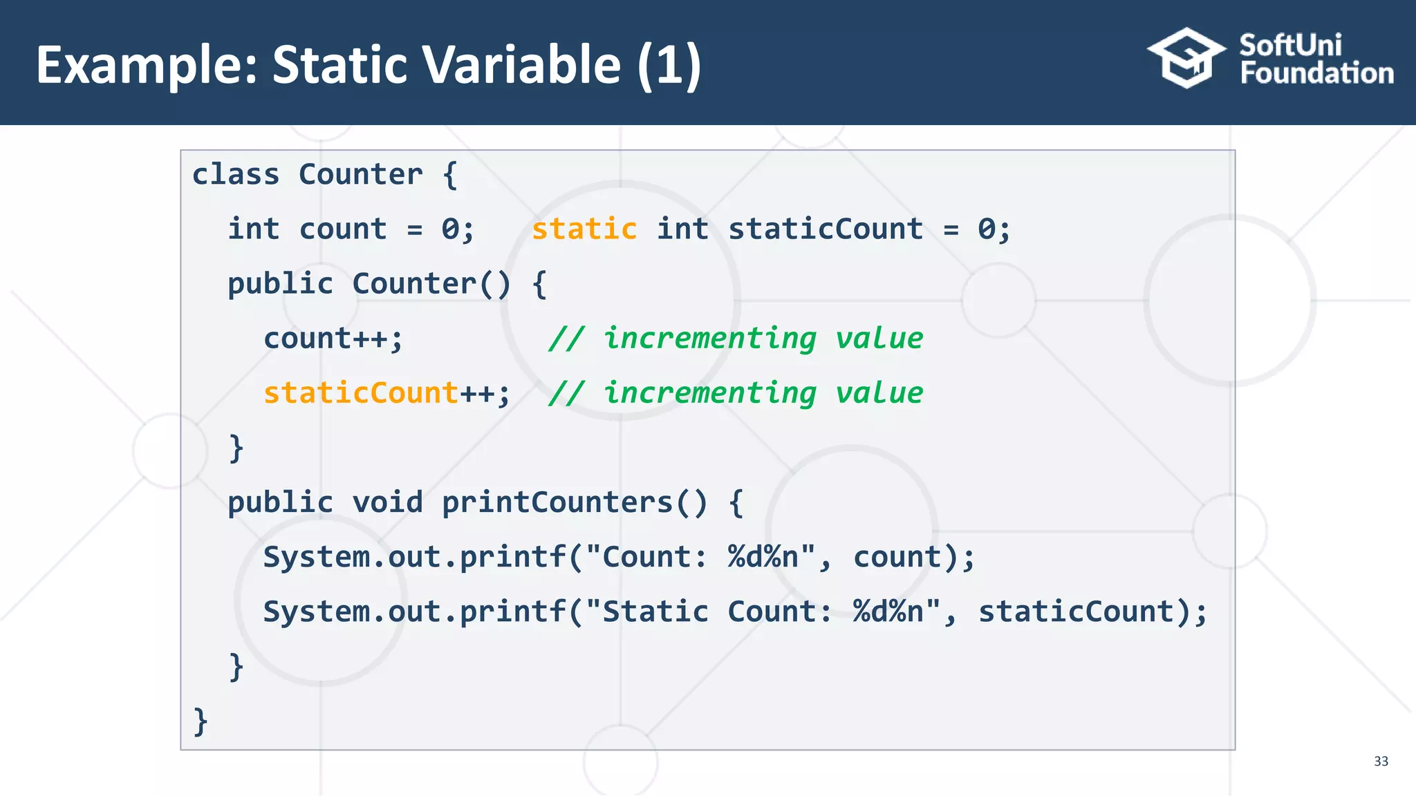 Example: Static Variable (1) 33 class Counter { int count = 0; static int staticCount = 0; public Counter() { count++; // incrementing value staticCount++; // incrementing value } public void printCounters() { System.out.printf("Count: %d%n", count); System.out.printf("Static Count: %d%n", staticCount); } } 