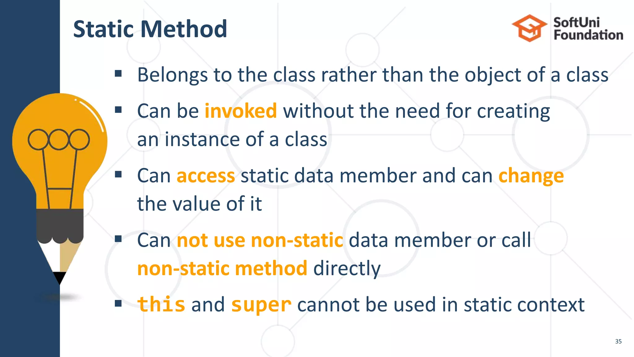  Belongs to the class rather than the object of a class  Can be invoked without the need for creating an instance of a class  Can access static data member and can change the value of it  Can not use non-static data member or call non-static method directly  this and super cannot be used in static context Static Method 35 
