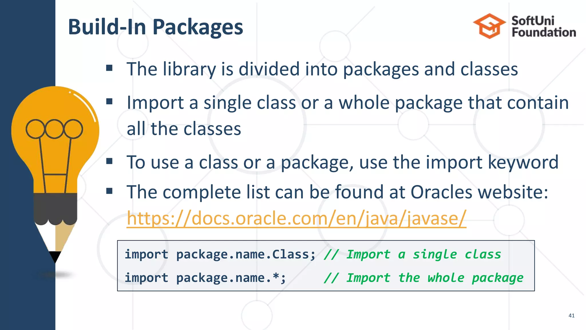  The library is divided into packages and classes  Import a single class or a whole package that contain all the classes  To use a class or a package, use the import keyword  The complete list can be found at Oracles website: https://docs.oracle.com/en/java/javase/ Build-In Packages 41 import package.name.Class; // Import a single class import package.name.*; // Import the whole package 