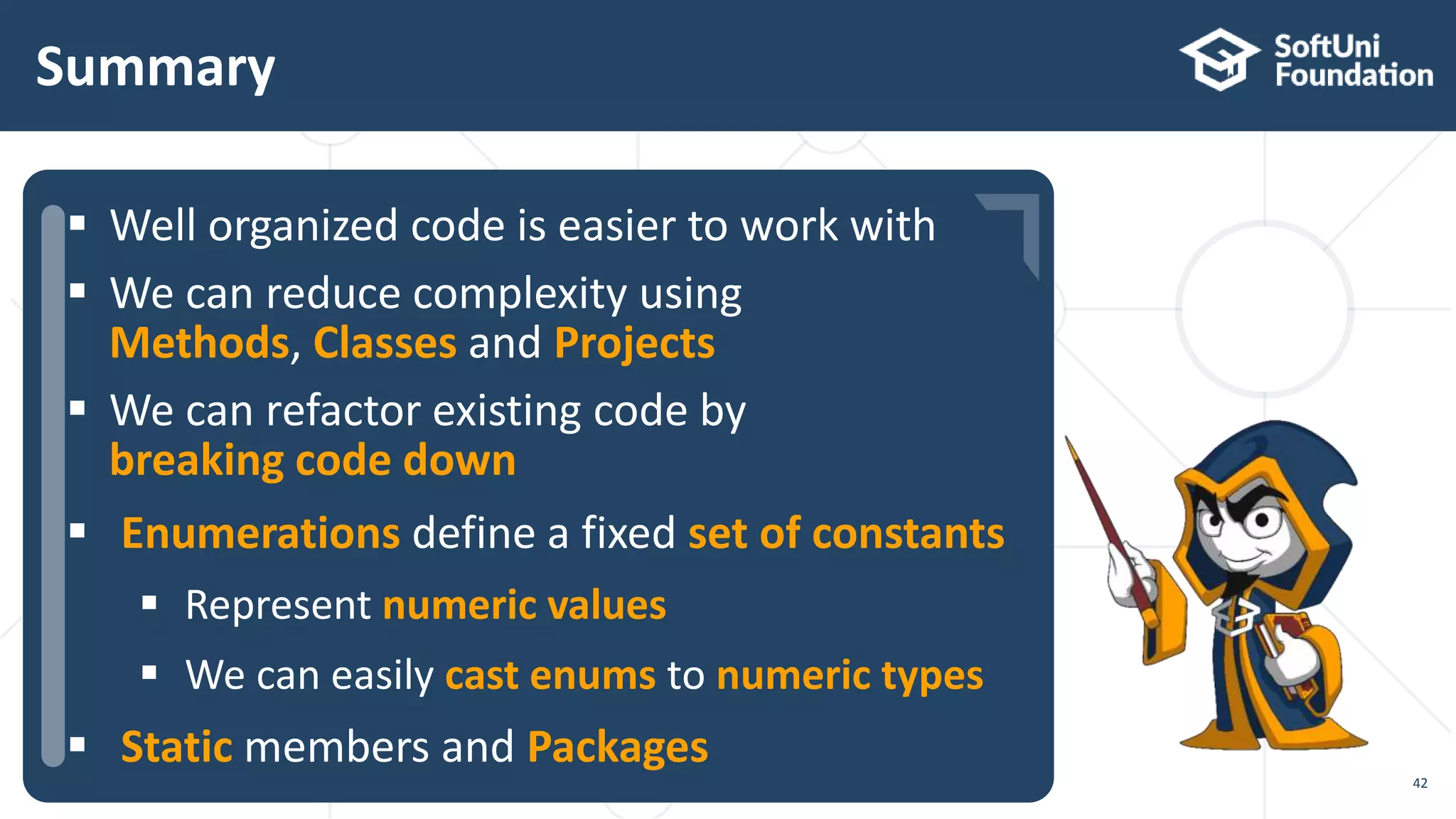  …  …  … Summary 42  Well organized code is easier to work with  We can reduce complexity using Methods, Classes and Projects  We can refactor existing code by breaking code down  Enumerations define a fixed set of constants  Represent numeric values  We can easily cast enums to numeric types  Static members and Packages 