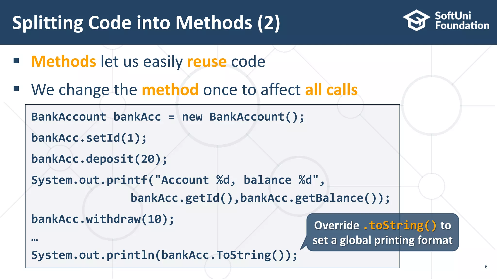  Methods let us easily reuse code  We change the method once to affect all calls Splitting Code into Methods (2) 6 BankAccount bankAcc = new BankAccount(); bankAcc.setId(1); bankAcc.deposit(20); System.out.printf("Account %d, balance %d", bankAcc.getId(),bankAcc.getBalance()); bankAcc.withdraw(10); … System.out.println(bankAcc.ToString()); Override .toString() to set a global printing format 