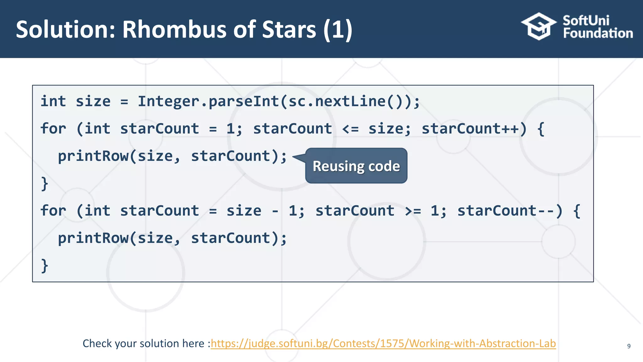 Solution: Rhombus of Stars (1) 9 int size = Integer.parseInt(sc.nextLine()); for (int starCount = 1; starCount <= size; starCount++) { printRow(size, starCount); } for (int starCount = size - 1; starCount >= 1; starCount--) { printRow(size, starCount); } Reusing code Check your solution here :https://judge.softuni.bg/Contests/1575/Working-with-Abstraction-Lab 