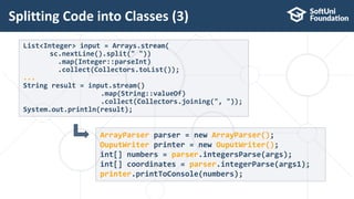 Splitting Code into Classes (3)
13
List<Integer> input = Arrays.stream(
sc.nextLine().split(" "))
.map(Integer::parseInt)
.collect(Collectors.toList());
...
String result = input.stream()
.map(String::valueOf)
.collect(Collectors.joining(", "));
System.out.println(result);
ArrayParser parser = new ArrayParser();
OuputWriter printer = new OuputWriter();
int[] numbers = parser.integersParse(args);
int[] coordinates = parser.integerParse(args1);
printer.printToConsole(numbers);
 