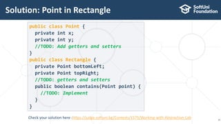 Solution: Point in Rectangle
15
public class Point {
private int x;
private int y;
//TODO: Add getters and setters
}
public class Rectangle {
private Point bottomLeft;
private Point topRight;
//TODO: getters and setters
public boolean contains(Point point) {
//TODO: Implement
}
}
Check your solution here :https://judge.softuni.bg/Contests/1575/Working-with-Abstraction-Lab
 