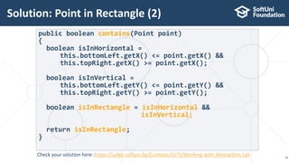Solution: Point in Rectangle (2)
16
public boolean contains(Point point)
{
boolean isInHorizontal =
this.bottomLeft.getX() <= point.getX() &&
this.topRight.getX() >= point.getX();
boolean isInVertical =
this.bottomLeft.getY() <= point.getY() &&
this.topRight.getY() >= point.getY();
boolean isInRectangle = isInHorizontal &&
isInVertical;
return isInRectangle;
}
Check your solution here :https://judge.softuni.bg/Contests/1575/Working-with-Abstraction-Lab
 