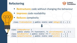  Restructures code without changing the behaviour
 Improves code readability
 Reduces complexity
Refactoring
18
class ProblemSolver { public static void doMagic() { … } }
class CommandParser {
public static <T> Function<T, T> parseCommand() { … } }
class DataModifier { public static <T> T execute() { … } }
class OutputFormatter { public static void print() { … } }
 