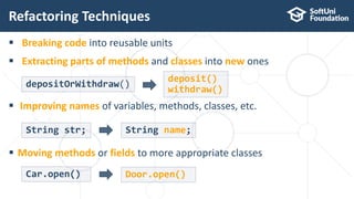  Breaking code into reusable units
 Extracting parts of methods and classes into new ones
Refactoring Techniques
19
depositOrWithdraw()
 Improving names of variables, methods, classes, etc.
deposit()
withdraw()
 Moving methods or fields to more appropriate classes
String str; String name;
Car.open() Door.open()
 