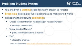  You are given a working Student System project to refactor
 Break it up into smaller functional units and make sure it works
 It supports the following commands:
 "Create <studentName> <studentAge> <studentGrade>"
 creates a new student
 "Show <studentName>"
 prints information about a student
 "Exit"
 closes the program
Problem: Student System
20
Check your solution here :https://judge.softuni.bg/Contests/1575/Working-with-Abstraction-Lab
 