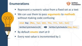  Represent a numeric value from a fixed set as a text
 We can use them to pass arguments to methods
without making code confusing
 By default enums start at 0
 Every next value is incremented by 1
Enumerations
22
GetDailySchedule(0) GetDailySchedule(Day.Mon)
enum Day {Mon, Tue, Wed, Thu, Fri, Sat, Sun}
 