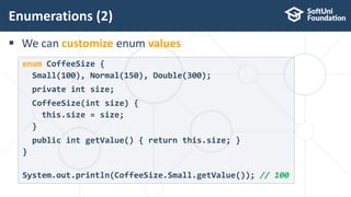  We can customize enum values
Enumerations (2)
24
enum CoffeeSize {
Small(100), Normal(150), Double(300);
private int size;
CoffeeSize(int size) {
this.size = size;
}
public int getValue() { return this.size; }
}
System.out.println(CoffeeSize.Small.getValue()); // 100
 