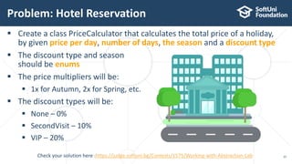  Create a class PriceCalculator that calculates the total price of a holiday,
by given price per day, number of days, the season and a discount type
 The discount type and season
should be enums
 The price multipliers will be:
 1x for Autumn, 2x for Spring, etc.
 The discount types will be:
 None – 0%
 SecondVisit – 10%
 VIP – 20%
Problem: Hotel Reservation
25Check your solution here :https://judge.softuni.bg/Contests/1575/Working-with-Abstraction-Lab
 