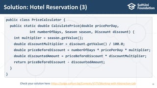 Solution: Hotel Reservation (3)
28
public class PriceCalculator {
public static double CalculatePrice(double pricePerDay,
int numberOfDays, Season season, Discount discount) {
int multiplier = season.getValue();
double discountMultiplier = discount.getValue() / 100.0;
double priceBeforeDiscount = numberOfDays * pricePerDay * multiplier;
double discountedAmount = priceBeforeDiscount * discountMultiplier;
return priceBeforeDiscount - discountedAmount;
}
}
Check your solution here :https://judge.softuni.bg/Contests/1575/Working-with-Abstraction-Lab
 
