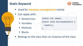 Used for memory management mainly
 Can apply with:
 Nested class
 Variables
 Methods
 Blocks
 Belongs to the class than an instance of the class
Static Keyword
static int count;
static void increaseCount() {
count++;
}
 