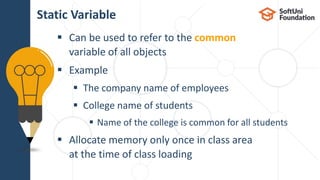  Can be used to refer to the common
variable of all objects
 Еxample
 The company name of employees
 College name of students
 Name of the college is common for all students
 Allocate memory only once in class area
at the time of class loading
Static Variable
 