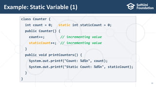 Example: Static Variable (1)
33
class Counter {
int count = 0; static int staticCount = 0;
public Counter() {
count++; // incrementing value
staticCount++; // incrementing value
}
public void printCounters() {
System.out.printf("Count: %d%n", count);
System.out.printf("Static Count: %d%n", staticCount);
}
}
 