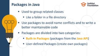  Used to group related classes
 Like a folder in a file directory
 Use packages to avoid name conflicts and to write a
better maintainable code
 Packages are divided into two categories:
 Built-in Packages (packages from the Java API)
 User-defined Packages (create own packages)
Packages in Java
 