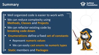  …
 …
 …
Summary
42
 Well organized code is easier to work with
 We can reduce complexity using
Methods, Classes and Projects
 We can refactor existing code by
breaking code down
 Enumerations define a fixed set of constants
 Represent numeric values
 We can easily cast enums to numeric types
 Static members and Packages
 
