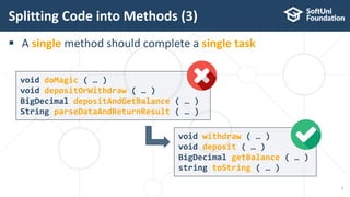  A single method should complete a single task
void withdraw ( … )
void deposit ( … )
BigDecimal getBalance ( … )
string toString ( … )
Splitting Code into Methods (3)
7
void doMagic ( … )
void depositOrWithdraw ( … )
BigDecimal depositAndGetBalance ( … )
String parseDataAndReturnResult ( … )
 