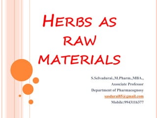 HERBS AS
RAW
MATERIALS
S.Selvadurai.,M.Pharm.,MBA.,
Associate Professor
Department of Pharmacognosy
sasdurai85@gmail.com
Mobile:9943116377
 
