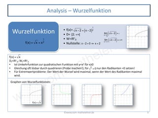 www.vom-mathelehrer.de
©www.vom-mathelehrer.de 3
Analysis – Wurzelfunktion
• f(x)=
• D=
• W=IR+
0
• Nullstelle:
Wurzelfunktion
f(x) = x = x
1
2
x − 2 = x − 2( )
1
2
x − 2 = 0 ⇔ x = 2
lim
x→2
>2
x − 2( )= 0
lim
x→+∞
x − 2( )= +∞
[2; +∞[
Df=IR+
0; Wf=IR+
0
• Ist Umkehrfunktion zur quadratischen Funktion mit y=x2 für x≥0
• Gleichung oft lösbar durch quadrieren (Probe machen!); für nur den Radikanten =0 setzen!
• Für Extremwertprobleme: Der Wert der Wurzel wird maximal, wenn der Wert des Radikanten maximal
wird.
Graphen von Wurzelfunktionen:
f(x) = x
* = 0
f(x) = x
 