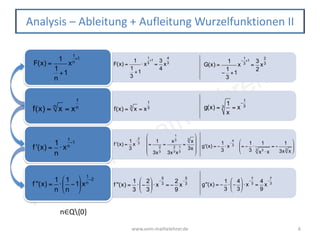 www.vom-mathelehrer.de
www.vom-mathelehrer.de 6
Analysis – Ableitung + Aufleitung Wurzelfunktionen II
f(x) = xn
= x
1
n
f '(x) =
1
n
⋅ x
1
n
−1
f ''(x) =
1
n
⋅
1
n
−1
⎛
⎝
⎜
⎞
⎠
⎟x
1
n
−2
F(x) =
1
1
n
+1
x
1
n
+1
f(x) = x3
= x
1
3 g(x) =
1
x
3 = x
−
1
3
f '(x) =
1
3
x
−
2
3 =
1
3x
2
3
=
x
1
3
3x
2
3x
1
3
=
x3
3x
⎛
⎝
⎜
⎜
⎜
⎞
⎠
⎟
⎟
⎟
g'(x) = −
1
3
⋅ x
−
4
3 = −
1
3
⋅
1
x3
⋅ x3
= −
1
3x x3
⎛
⎝
⎜⎜
⎞
⎠
⎟⎟
f ''(x) =
1
3
⋅ −
2
3
⎛
⎝
⎜
⎞
⎠
⎟⋅ x
−
5
3 = −
2
9
x
−
5
3 g''(x) = −
1
3
⋅ −
4
3
⎛
⎝
⎜
⎞
⎠
⎟⋅ x
−
7
3 =
4
9
x
−
7
3
F(x) =
1
1
3
+1
⋅ x
1
3
+1
=
3
4
x
4
3
G(x) =
1
−
1
3
+1
x
−
1
3
+1
=
3
2
x
2
3
n∈Q{0}
 
