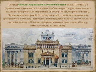 Споруда Одеської національної наукової бібліотеки на вул. Пастера, 13 є
справжньою окрасою міста. А ще вона є пам'яткою архітектури національного
значення та охороняється законом (від 06.09.79 р. № 442, охоронний № 1464).
Збудована архітектором Ф.П. Нестурхом у 1907 р., вона була справжньою
архітектурною перлиною і відповідала всім передовим вимогам свого часу, які не
застаріли і дотепер. Бібліотеку будували зі смаком і фантазією, а її декор
символізує науку, знання, книгу.
 