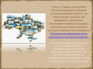 У 1992 р. в Україні з метою обліку
об'єктів матеріальної та духовної
культури виняткової цінності, що
мають важливе значення для
формування національної
самосвідомості українського народу і
визначають його вклад у всесвітню
культурну спадщину, було затверджено
Положення про Державний реєстр
національного культурного надбання.
До Державного реєстру заносяться:
пам'ятки історії, археології,
містобудування і архітектури,
мистецтва, а також документальні
пам'ятки та інші об'єкти, що
становлять виняткову цінність з огляду
історії, культури, етнології чи науки.
 