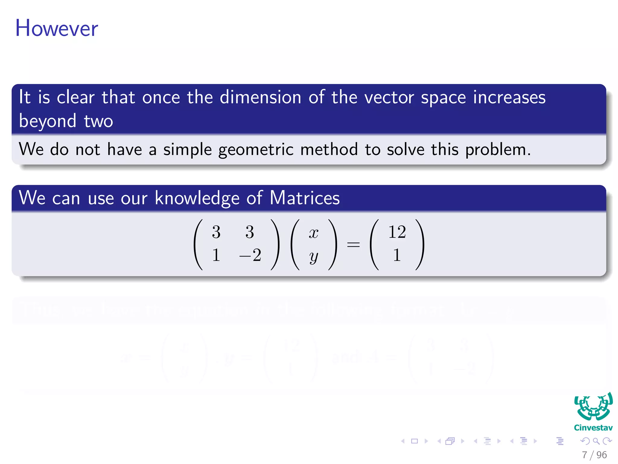 However
It is clear that once the dimension of the vector space increases
beyond two
We do not have a simple geometric method to solve this problem.
We can use our knowledge of Matrices
3 3
1 −2
x
y
=
12
1
Thus, we have the equation in the following format Ax = y
x =
x
y
, y =
12
1
and A =
3 3
1 −2
7 / 96
 