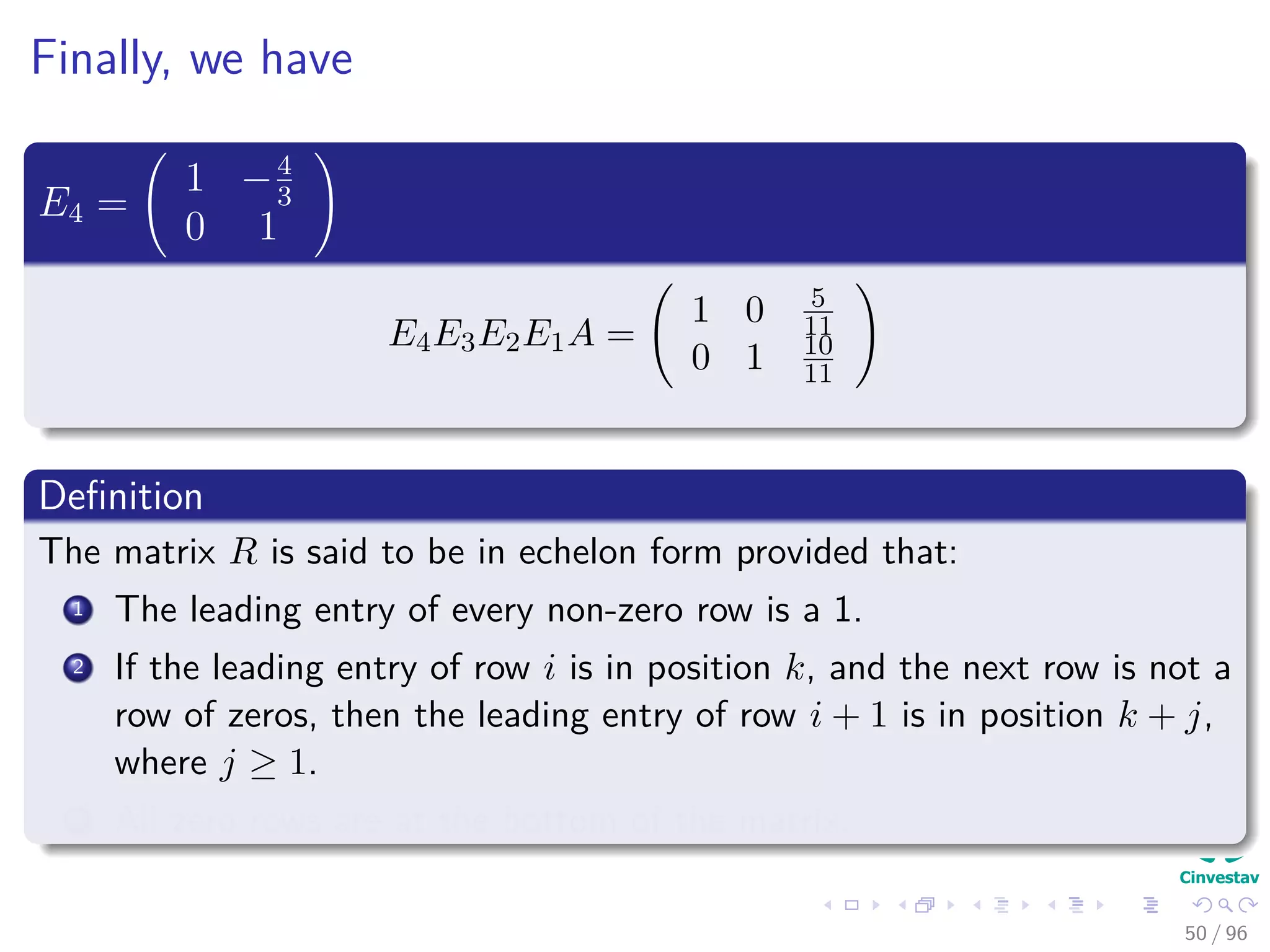 Finally, we have
E4 =
1 −4
3
0 1
E4E3E2E1A =
1 0 5
11
0 1 10
11
Deﬁnition
The matrix R is said to be in echelon form provided that:
1 The leading entry of every non-zero row is a 1.
2 If the leading entry of row i is in position k, and the next row is not a
row of zeros, then the leading entry of row i + 1 is in position k + j,
where j ≥ 1.
3 All zero rows are at the bottom of the matrix.
50 / 96
 