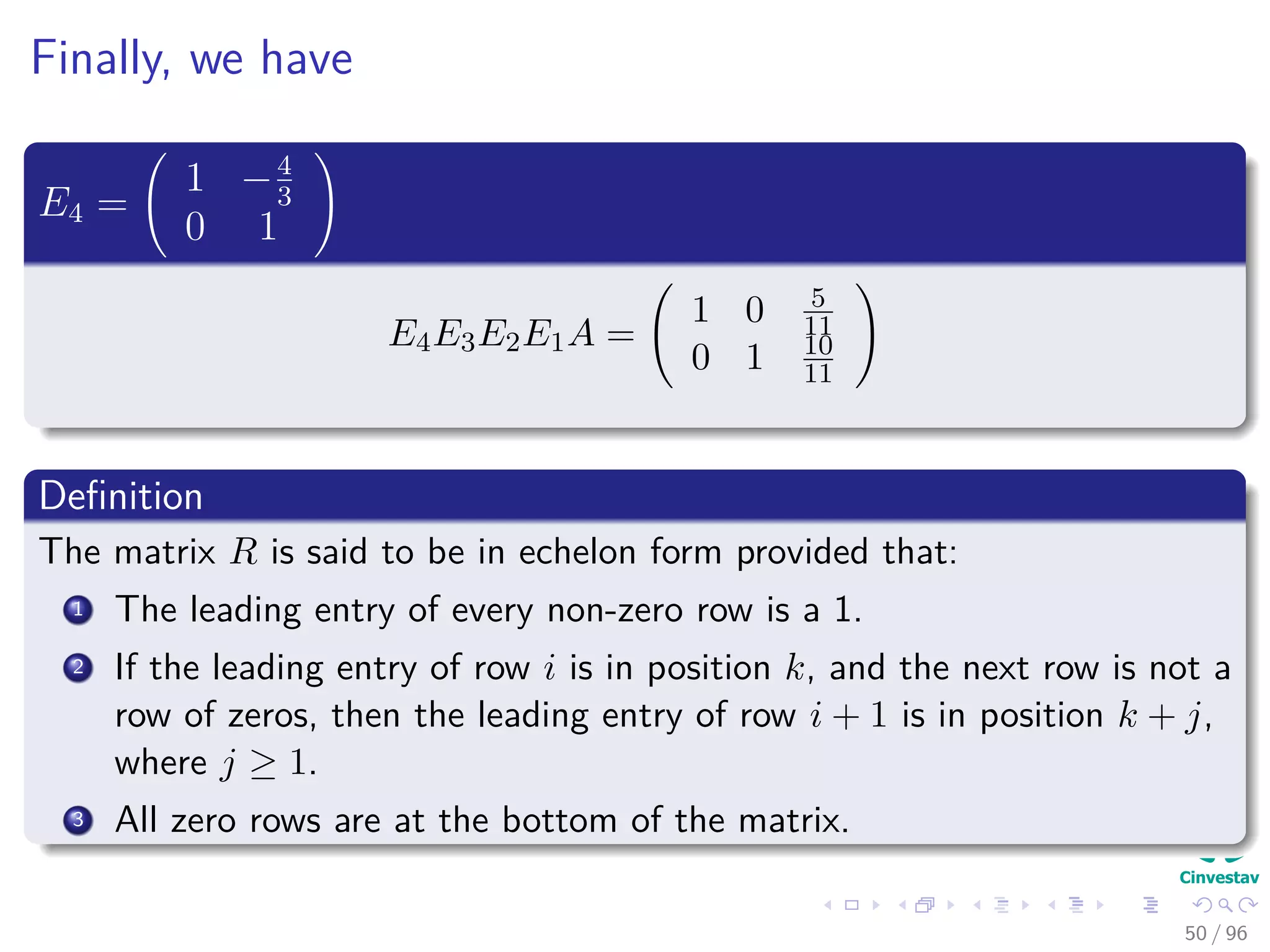Finally, we have
E4 =
1 −4
3
0 1
E4E3E2E1A =
1 0 5
11
0 1 10
11
Deﬁnition
The matrix R is said to be in echelon form provided that:
1 The leading entry of every non-zero row is a 1.
2 If the leading entry of row i is in position k, and the next row is not a
row of zeros, then the leading entry of row i + 1 is in position k + j,
where j ≥ 1.
3 All zero rows are at the bottom of the matrix.
50 / 96
 