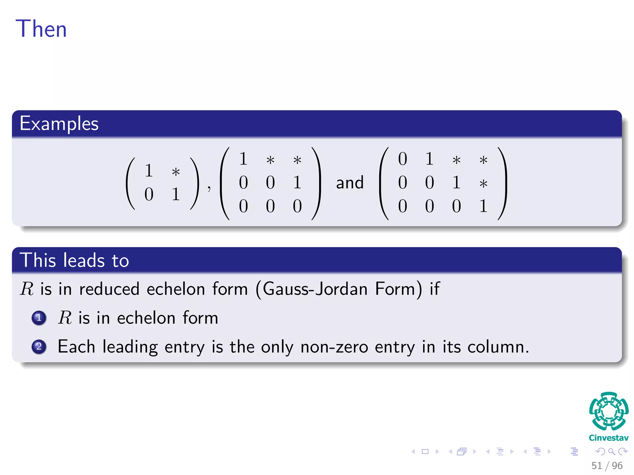 Then
Examples
1 ∗
0 1
,



1 ∗ ∗
0 0 1
0 0 0


 and



0 1 ∗ ∗
0 0 1 ∗
0 0 0 1



This leads to
R is in reduced echelon form (Gauss-Jordan Form) if
1 R is in echelon form
2 Each leading entry is the only non-zero entry in its column.
51 / 96
 