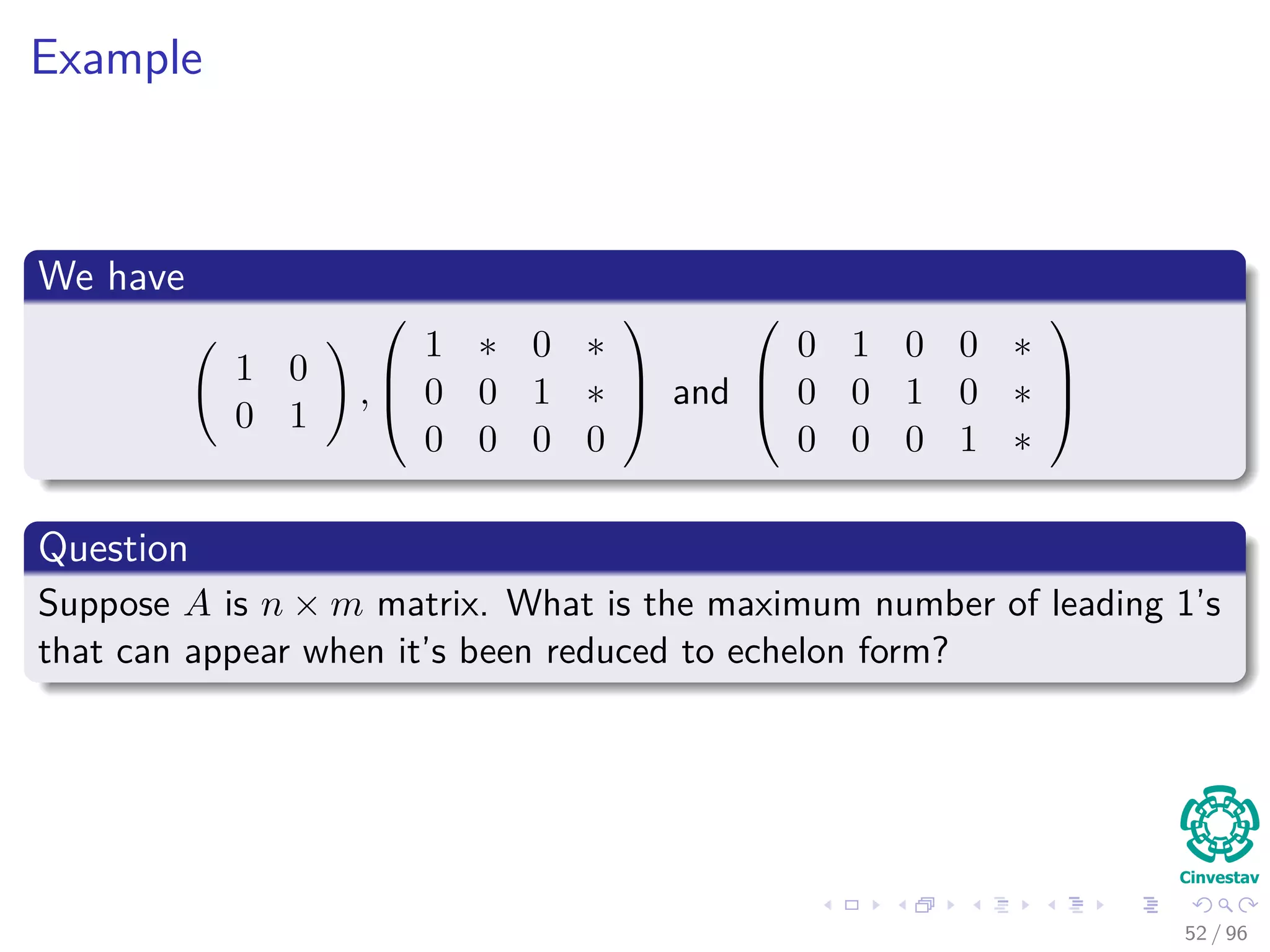 Example
We have
1 0
0 1
,



1 ∗ 0 ∗
0 0 1 ∗
0 0 0 0


 and



0 1 0 0 ∗
0 0 1 0 ∗
0 0 0 1 ∗



Question
Suppose A is n × m matrix. What is the maximum number of leading 1’s
that can appear when it’s been reduced to echelon form?
52 / 96
 