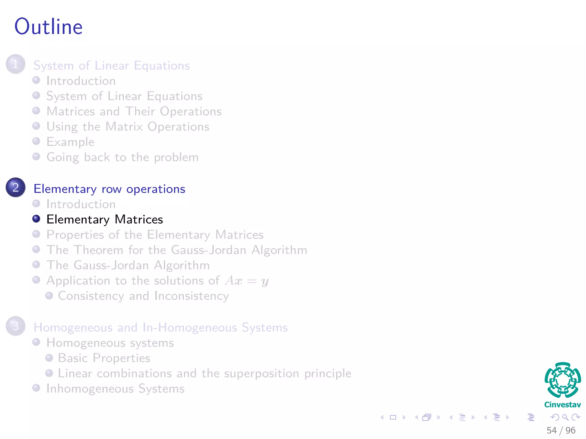 Outline
1 System of Linear Equations
Introduction
System of Linear Equations
Matrices and Their Operations
Using the Matrix Operations
Example
Going back to the problem
2 Elementary row operations
Introduction
Elementary Matrices
Properties of the Elementary Matrices
The Theorem for the Gauss-Jordan Algorithm
The Gauss-Jordan Algorithm
Application to the solutions of Ax = y
Consistency and Inconsistency
3 Homogeneous and In-Homogeneous Systems
Homogeneous systems
Basic Properties
Linear combinations and the superposition principle
Inhomogeneous Systems
54 / 96
 