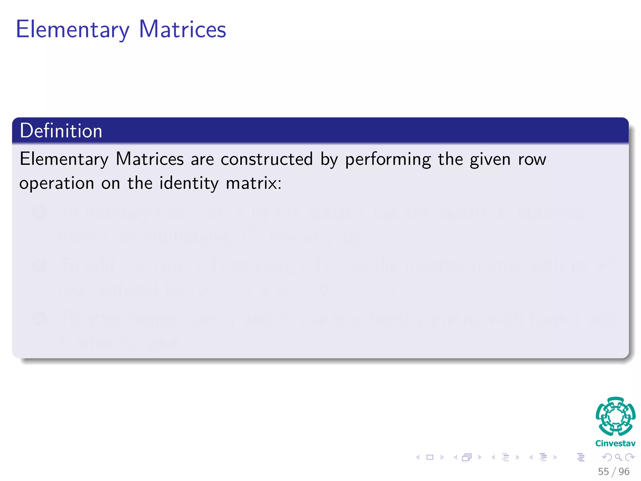 Elementary Matrices
Deﬁnition
Elementary Matrices are constructed by performing the given row
operation on the identity matrix:
1 To multiply row j of A by the scalar c use the matrix E obtained
from I by multiplying jth row of I by c.
2 To add c × rowj (A) to rowk (A), use the identity matrix with its kth
row replaced by (0, ..., 0, c, 0, ..., 0, 1, 0, ...).
3 To interchange rows j and k, use the identity matrix with rows j and
k interchanged.
55 / 96
 