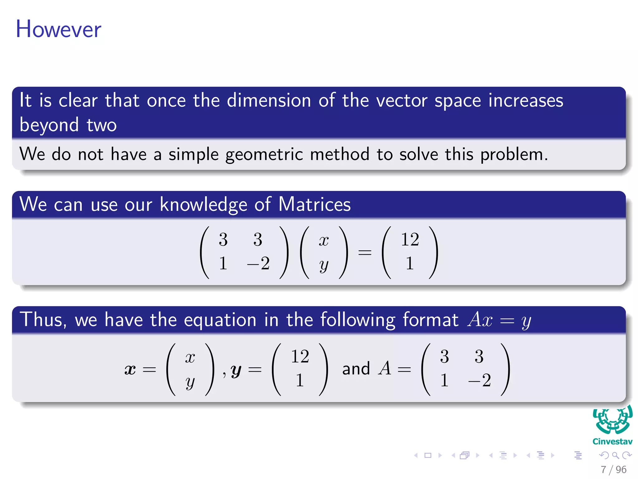 However
It is clear that once the dimension of the vector space increases
beyond two
We do not have a simple geometric method to solve this problem.
We can use our knowledge of Matrices
3 3
1 −2
x
y
=
12
1
Thus, we have the equation in the following format Ax = y
x =
x
y
, y =
12
1
and A =
3 3
1 −2
7 / 96
 