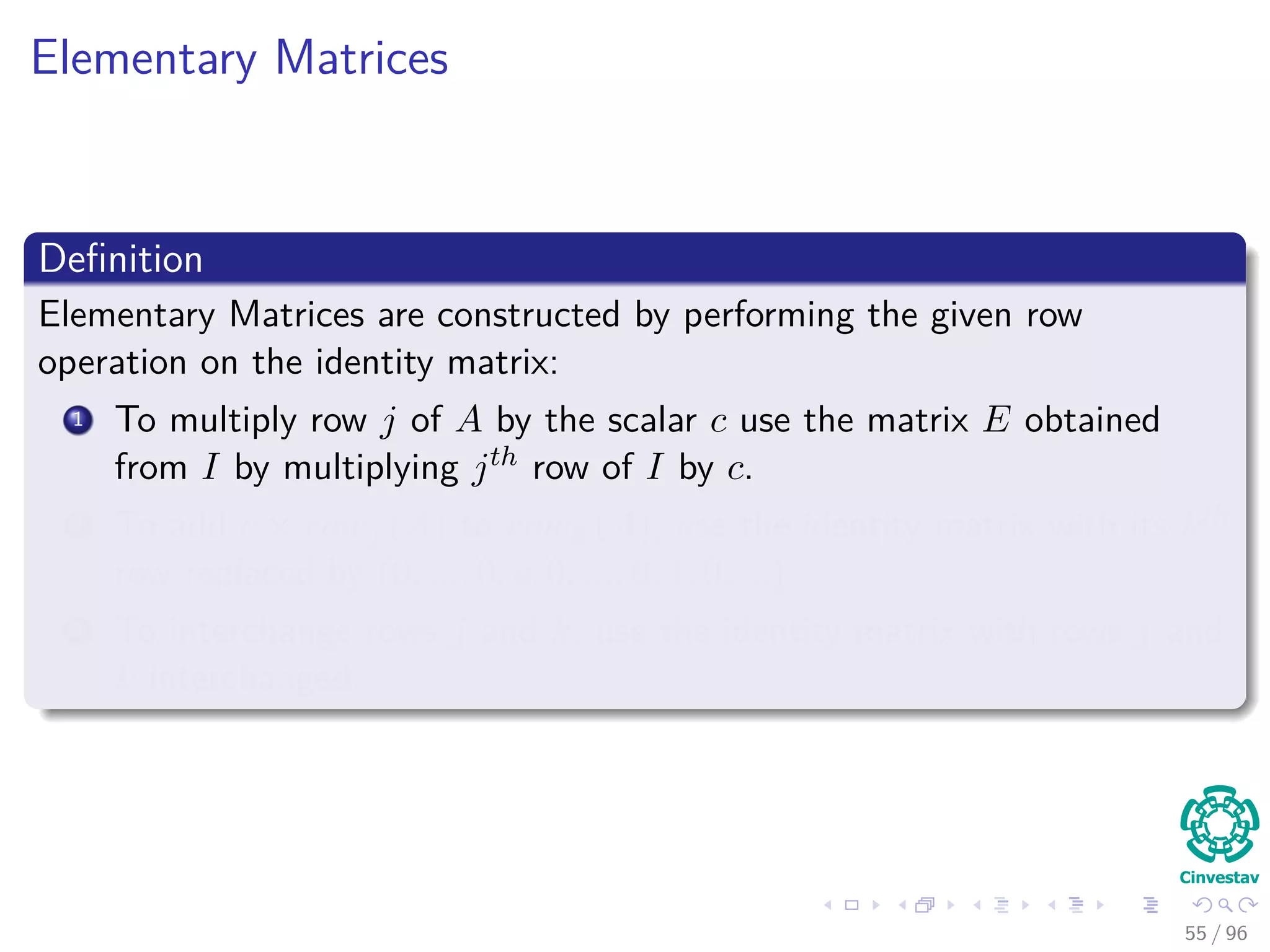 Elementary Matrices
Deﬁnition
Elementary Matrices are constructed by performing the given row
operation on the identity matrix:
1 To multiply row j of A by the scalar c use the matrix E obtained
from I by multiplying jth row of I by c.
2 To add c × rowj (A) to rowk (A), use the identity matrix with its kth
row replaced by (0, ..., 0, c, 0, ..., 0, 1, 0, ...).
3 To interchange rows j and k, use the identity matrix with rows j and
k interchanged.
55 / 96
 