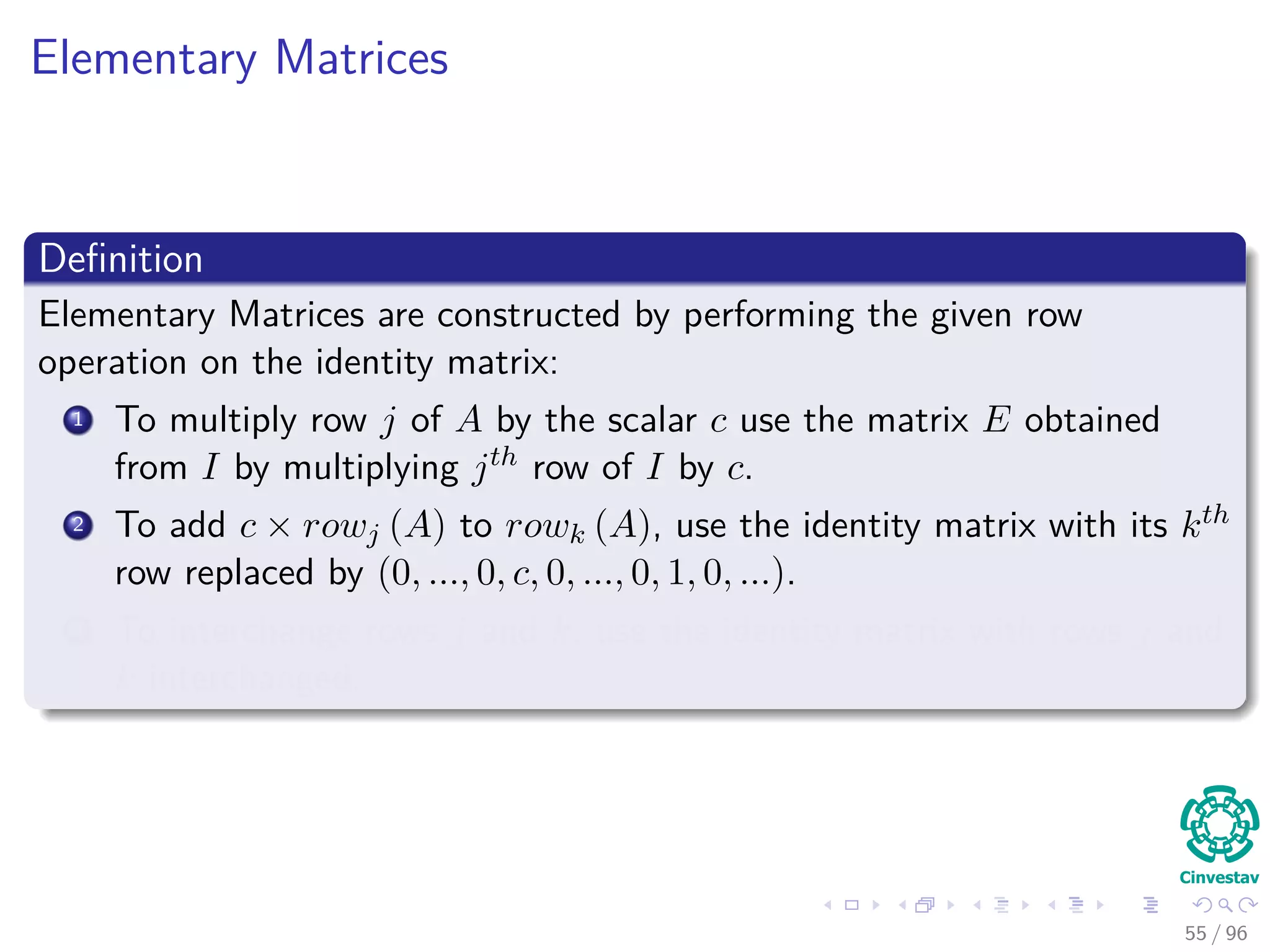 Elementary Matrices
Deﬁnition
Elementary Matrices are constructed by performing the given row
operation on the identity matrix:
1 To multiply row j of A by the scalar c use the matrix E obtained
from I by multiplying jth row of I by c.
2 To add c × rowj (A) to rowk (A), use the identity matrix with its kth
row replaced by (0, ..., 0, c, 0, ..., 0, 1, 0, ...).
3 To interchange rows j and k, use the identity matrix with rows j and
k interchanged.
55 / 96
 