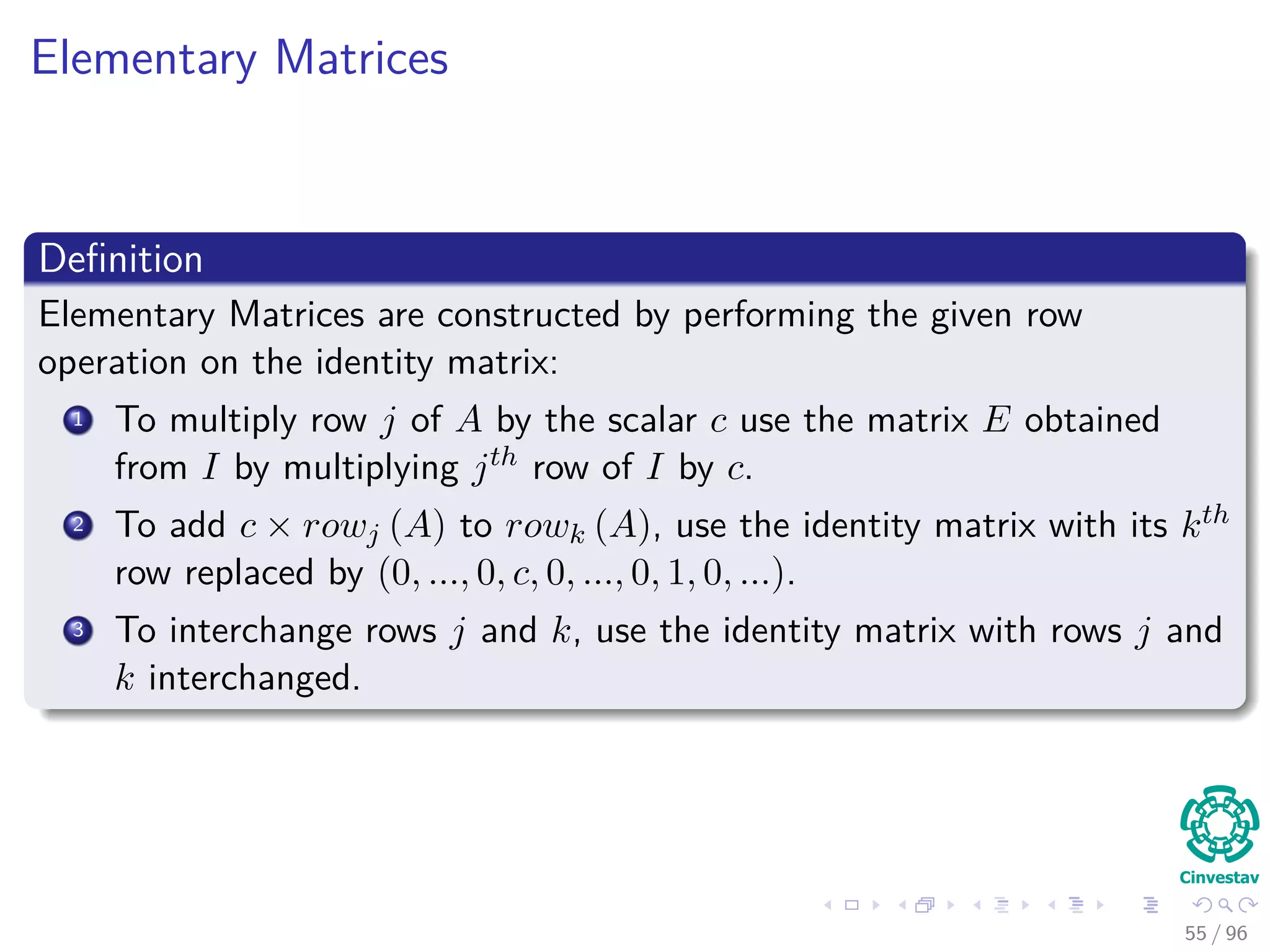 Elementary Matrices
Deﬁnition
Elementary Matrices are constructed by performing the given row
operation on the identity matrix:
1 To multiply row j of A by the scalar c use the matrix E obtained
from I by multiplying jth row of I by c.
2 To add c × rowj (A) to rowk (A), use the identity matrix with its kth
row replaced by (0, ..., 0, c, 0, ..., 0, 1, 0, ...).
3 To interchange rows j and k, use the identity matrix with rows j and
k interchanged.
55 / 96
 