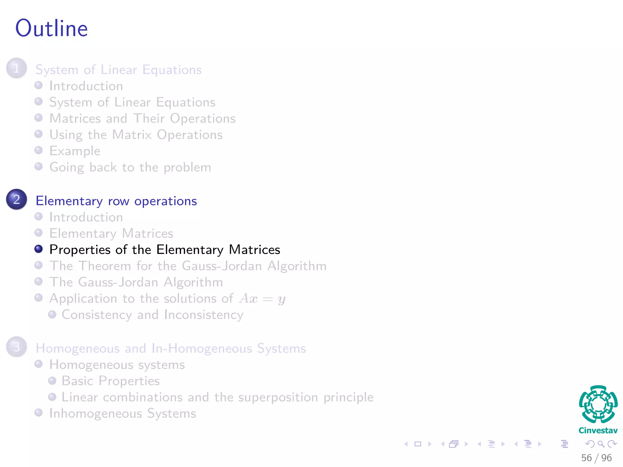 Outline
1 System of Linear Equations
Introduction
System of Linear Equations
Matrices and Their Operations
Using the Matrix Operations
Example
Going back to the problem
2 Elementary row operations
Introduction
Elementary Matrices
Properties of the Elementary Matrices
The Theorem for the Gauss-Jordan Algorithm
The Gauss-Jordan Algorithm
Application to the solutions of Ax = y
Consistency and Inconsistency
3 Homogeneous and In-Homogeneous Systems
Homogeneous systems
Basic Properties
Linear combinations and the superposition principle
Inhomogeneous Systems
56 / 96
 