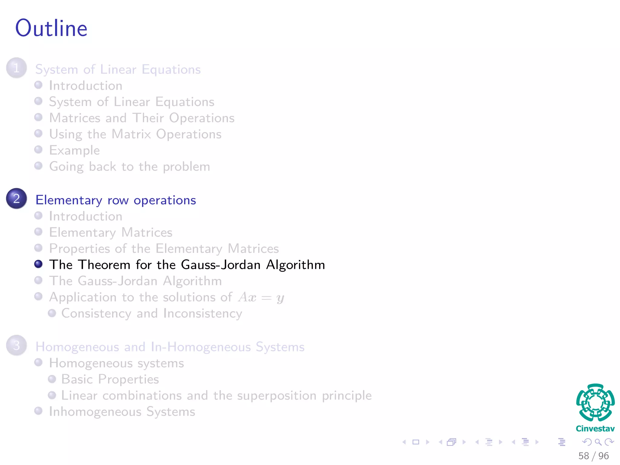 Outline
1 System of Linear Equations
Introduction
System of Linear Equations
Matrices and Their Operations
Using the Matrix Operations
Example
Going back to the problem
2 Elementary row operations
Introduction
Elementary Matrices
Properties of the Elementary Matrices
The Theorem for the Gauss-Jordan Algorithm
The Gauss-Jordan Algorithm
Application to the solutions of Ax = y
Consistency and Inconsistency
3 Homogeneous and In-Homogeneous Systems
Homogeneous systems
Basic Properties
Linear combinations and the superposition principle
Inhomogeneous Systems
58 / 96
 