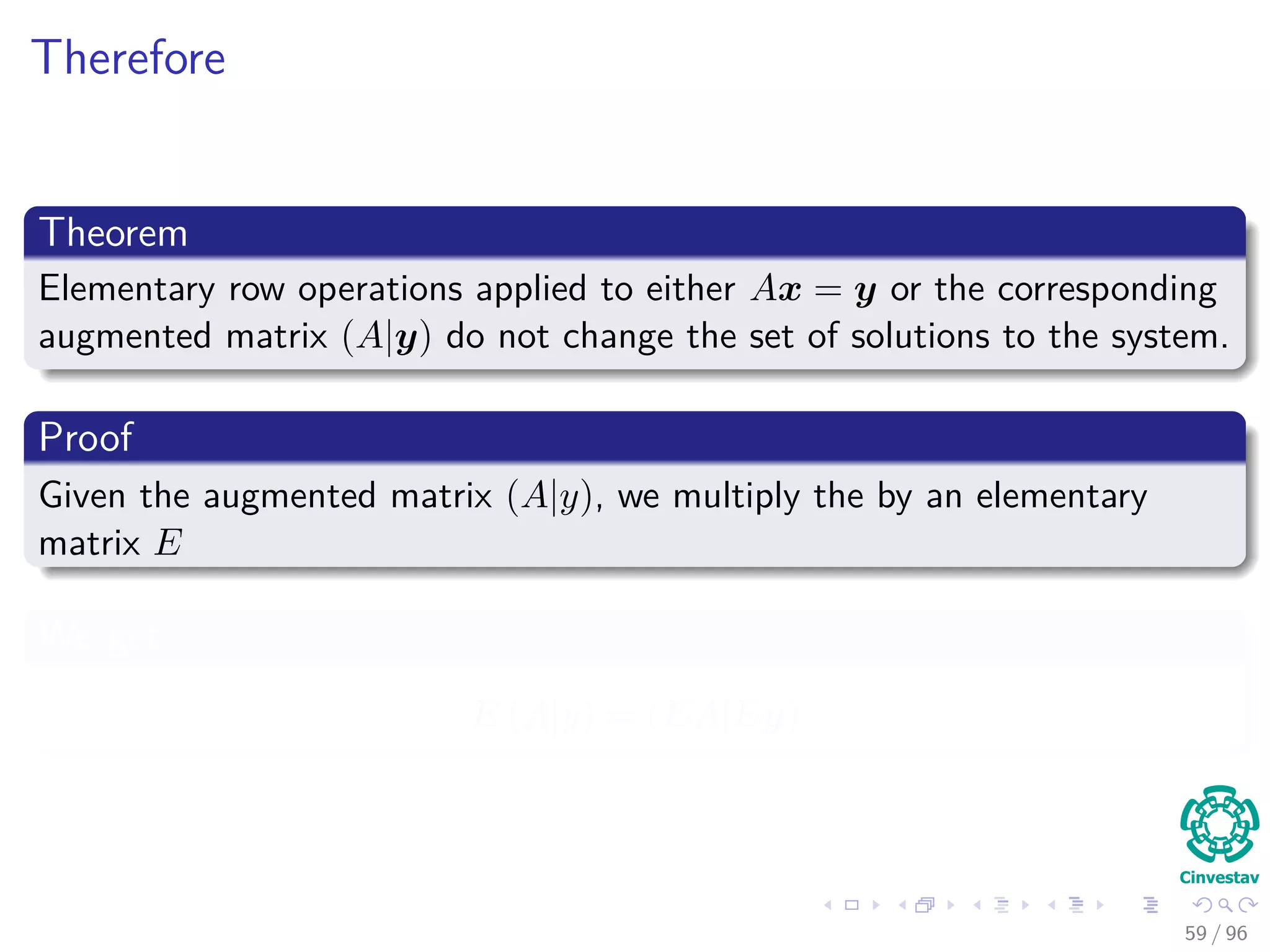 Therefore
Theorem
Elementary row operations applied to either Ax = y or the corresponding
augmented matrix (A|y) do not change the set of solutions to the system.
Proof
Given the augmented matrix (A|y), we multiply the by an elementary
matrix E
We get
E (A|y) = (EA|Ey)
59 / 96
 
