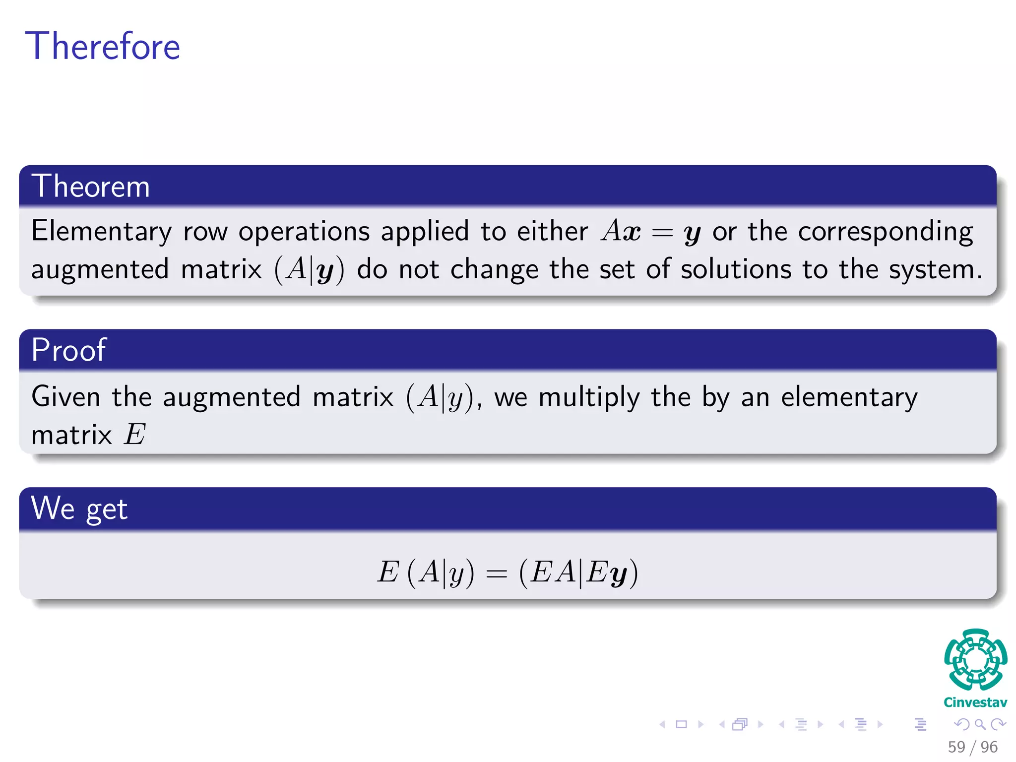 Therefore
Theorem
Elementary row operations applied to either Ax = y or the corresponding
augmented matrix (A|y) do not change the set of solutions to the system.
Proof
Given the augmented matrix (A|y), we multiply the by an elementary
matrix E
We get
E (A|y) = (EA|Ey)
59 / 96
 