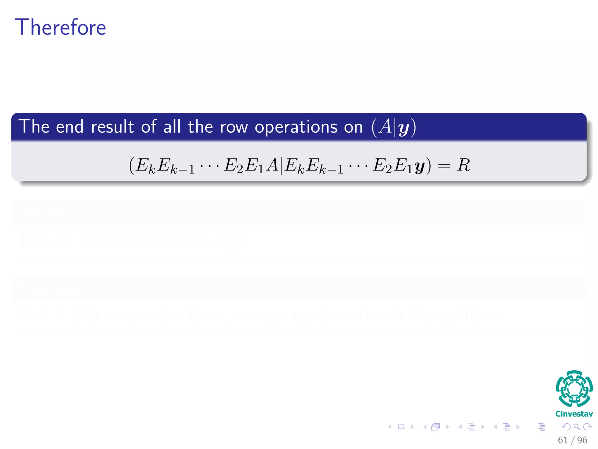 Therefore
The end result of all the row operations on (A|y)
(EkEk−1 · · · E2E1A|EkEk−1 · · · E2E1y) = R
Where
R is an echelon form of (A|y).
Remark
And if R is in echelon form, we can easily work out the solution.
61 / 96
 