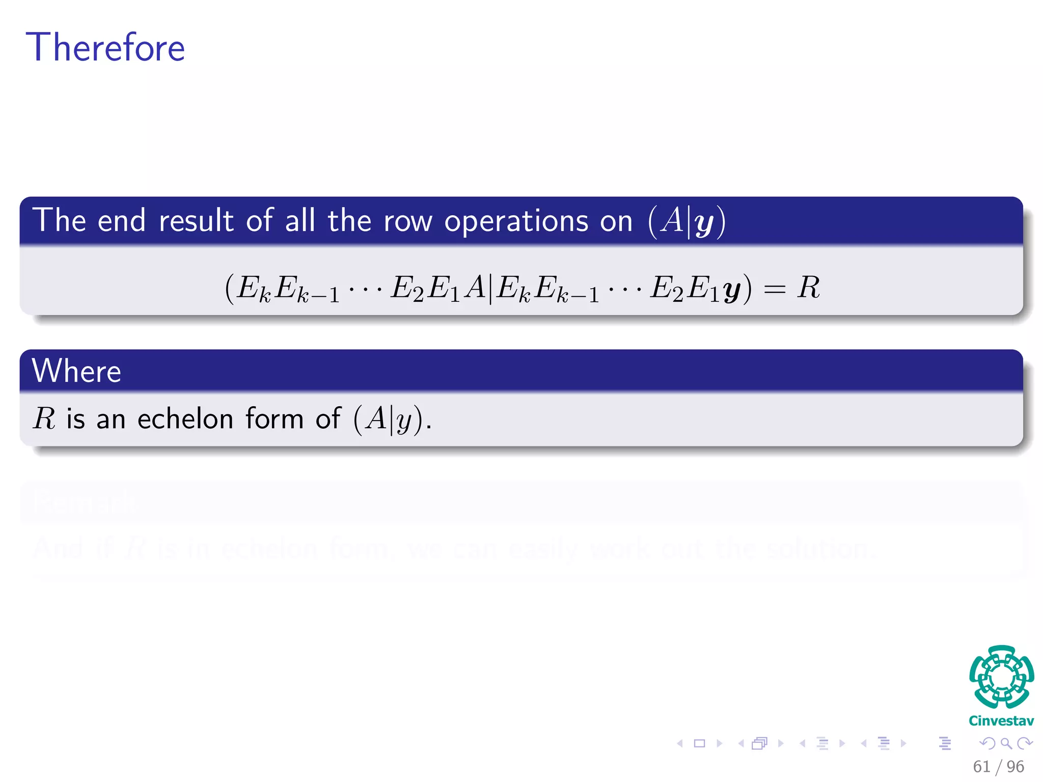 Therefore
The end result of all the row operations on (A|y)
(EkEk−1 · · · E2E1A|EkEk−1 · · · E2E1y) = R
Where
R is an echelon form of (A|y).
Remark
And if R is in echelon form, we can easily work out the solution.
61 / 96
 